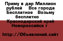 Приму в дар Миллион рублей! - Все города Бесплатное » Возьму бесплатно   . Краснодарский край,Новороссийск г.